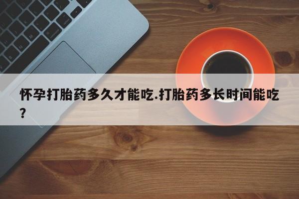 药流药怎么买怀孕打胎药多久才能吃.打胎药多长时间能吃？