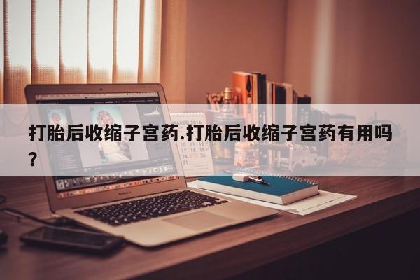 药流药怎么买打胎后收缩子宫药.打胎后收缩子宫药有用吗？