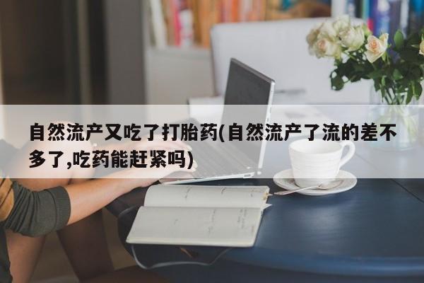 药流药怎么买自然流产又吃了打胎药(自然流产了流的差不多了,吃药能赶紧吗)