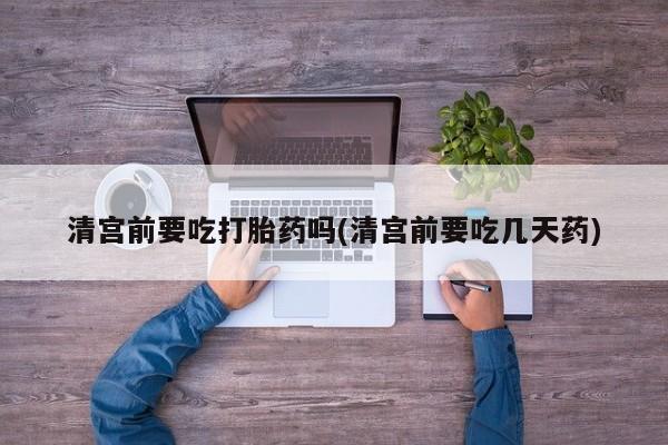 药流药怎么买清宫前要吃打胎药吗(清宫前要吃几天药)