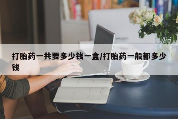 药流药怎么买打胎药一共要多少钱一盒/打胎药一般都多少钱