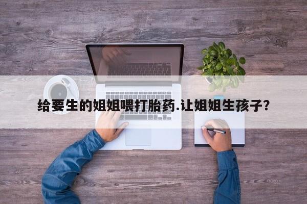 药流药怎么买给要生的姐姐喂打胎药.让姐姐生孩子？