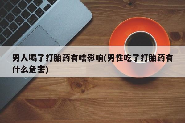 药流药怎么买男人喝了打胎药有啥影响(男性吃了打胎药有什么危害)