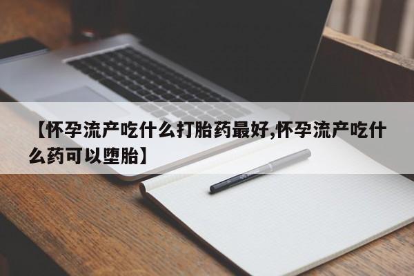 药流药怎么买【怀孕流产吃什么打胎药最好,怀孕流产吃什么药可以堕胎】