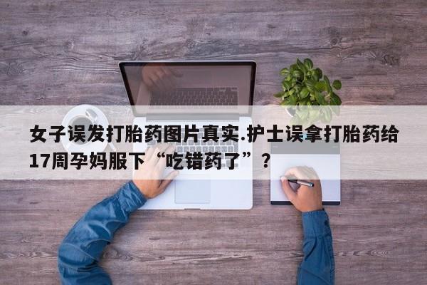 药流药怎么买女子误发打胎药图片真实.护士误拿打胎药给17周孕妈服下“吃错药了”？