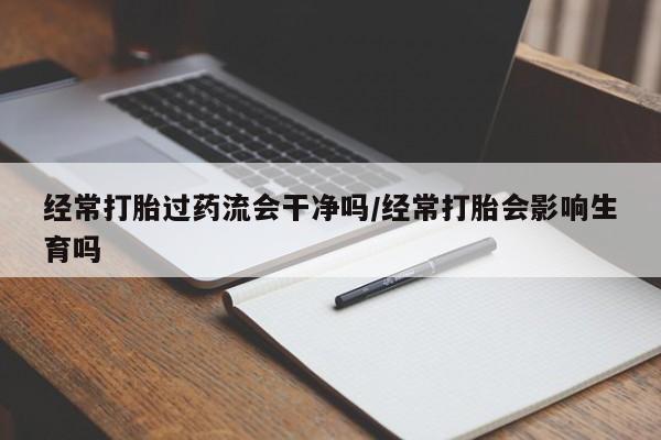 药流药怎么买经常打胎过药流会干净吗/经常打胎会影响生育吗