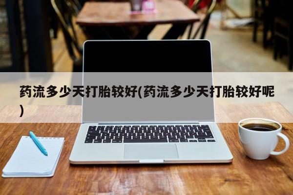 药流药怎么买药流多少天打胎较好(药流多少天打胎较好呢)