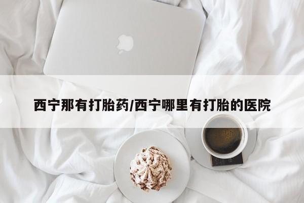 药流药怎么买西宁那有打胎药/西宁哪里有打胎的医院