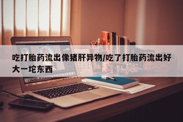 药流药怎么买吃打胎药流出像猪肝异物/吃了打胎药流出好大一坨东西