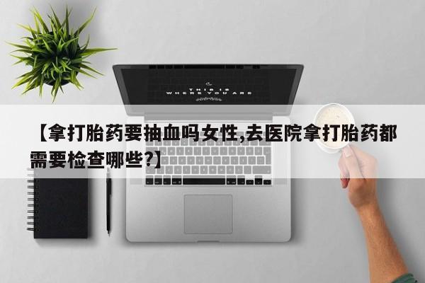 药流药怎么买【拿打胎药要抽血吗女性,去医院拿打胎药都需要检查哪些?】