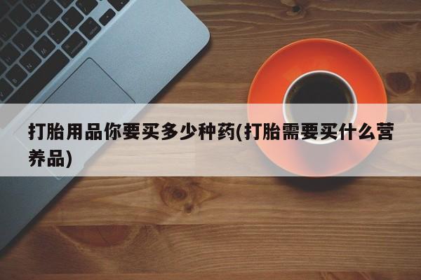药流药怎么买打胎用品你要买多少种药(打胎需要买什么营养品)