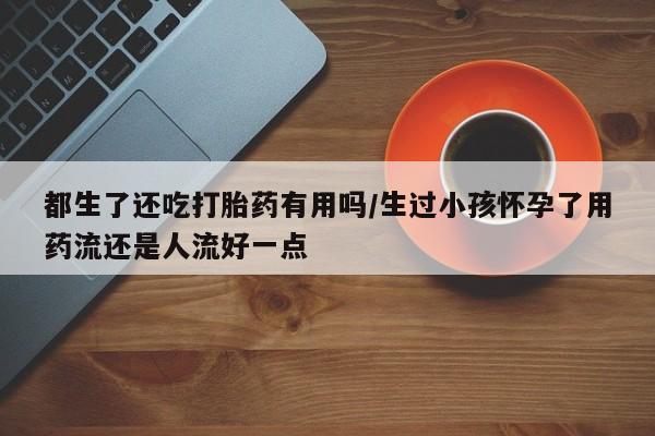 药流药怎么买都生了还吃打胎药有用吗/生过小孩怀孕了用药流还是人流好一点
