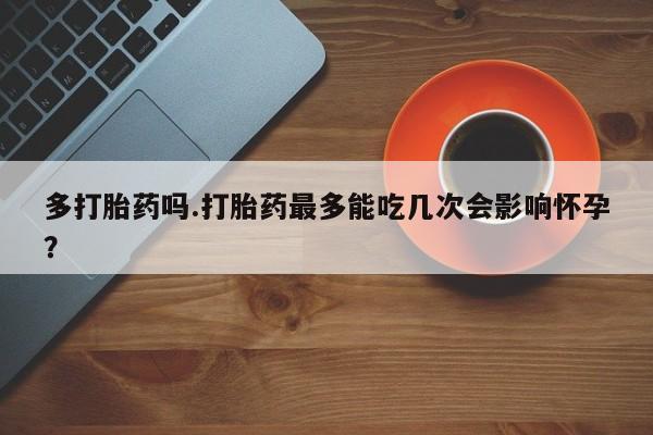 药流药怎么买多打胎药吗.打胎药最多能吃几次会影响怀孕？