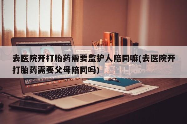 药流药怎么买去医院开打胎药需要监护人陪同嘛(去医院开打胎药需要父母陪同吗)
