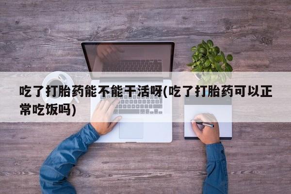 药流药怎么买吃了打胎药能不能干活呀(吃了打胎药可以正常吃饭吗)