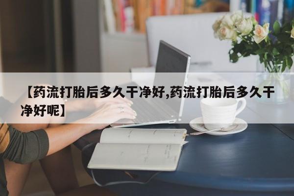 药流药怎么买【药流打胎后多久干净好,药流打胎后多久干净好呢】