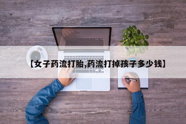 药流药怎么买【女子药流打胎,药流打掉孩子多少钱】