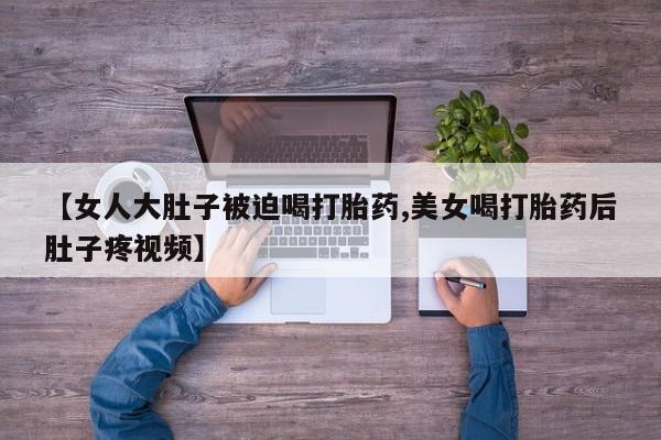 药流药怎么买【女人大肚子被迫喝打胎药,美女喝打胎药后肚子疼视频】