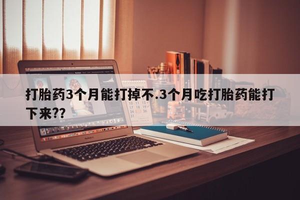 药流药怎么买打胎药3个月能打掉不.3个月吃打胎药能打下来??