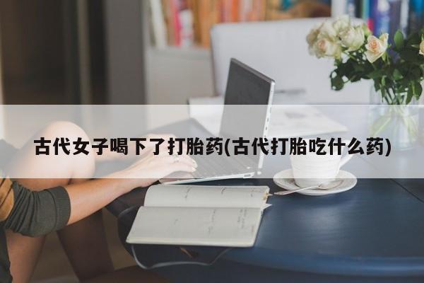 药流药怎么买古代女子喝下了打胎药(古代打胎吃什么药)