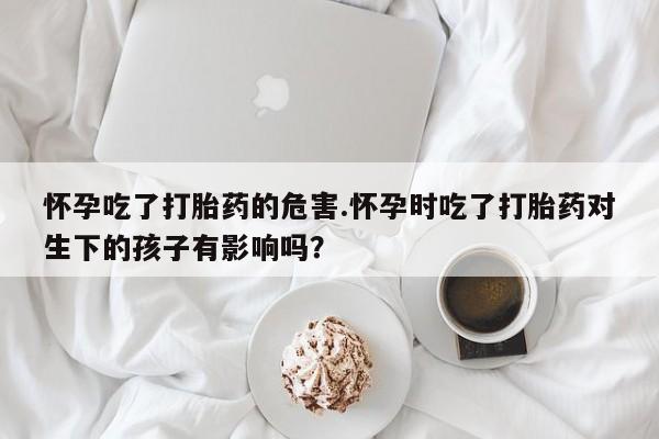 药流药怎么买怀孕吃了打胎药的危害.怀孕时吃了打胎药对生下的孩子有影响吗？