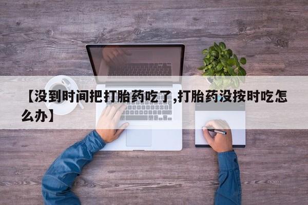 药流药怎么买【没到时间把打胎药吃了,打胎药没按时吃怎么办】
