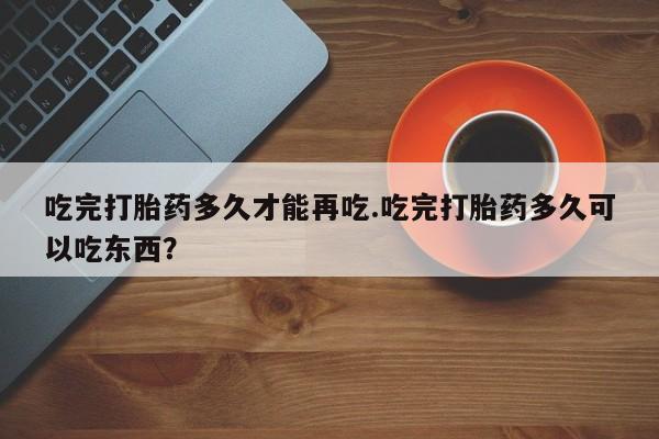 药流药怎么买吃完打胎药多久才能再吃.吃完打胎药多久可以吃东西？