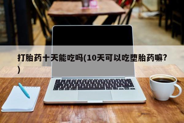药流药怎么买打胎药十天能吃吗(10天可以吃堕胎药嘛?)