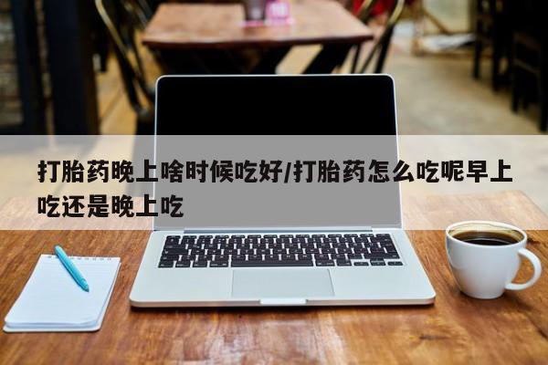药流药怎么买打胎药晚上啥时候吃好/打胎药怎么吃呢早上吃还是晚上吃