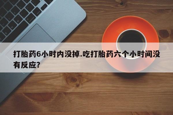 药流药怎么买打胎药6小时内没掉.吃打胎药六个小时间没有反应？