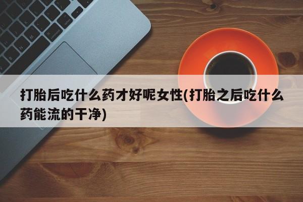 药流药怎么买打胎后吃什么药才好呢女性(打胎之后吃什么药能流的干净)