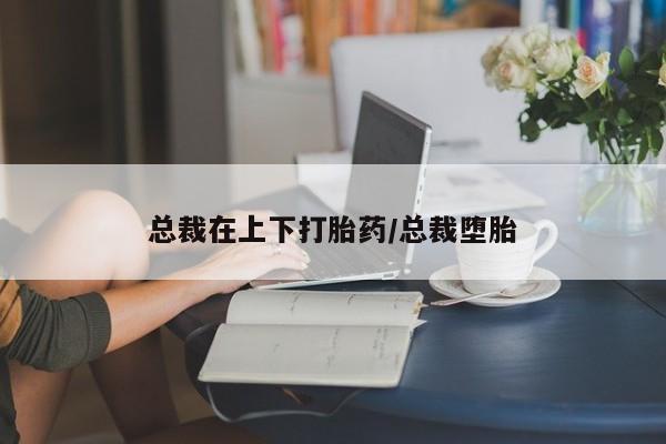 药流药怎么买总裁在上下打胎药/总裁堕胎