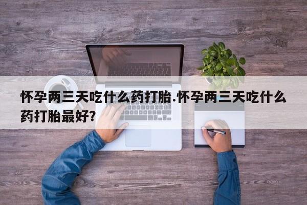 药流药怎么买怀孕两三天吃什么药打胎.怀孕两三天吃什么药打胎最好？