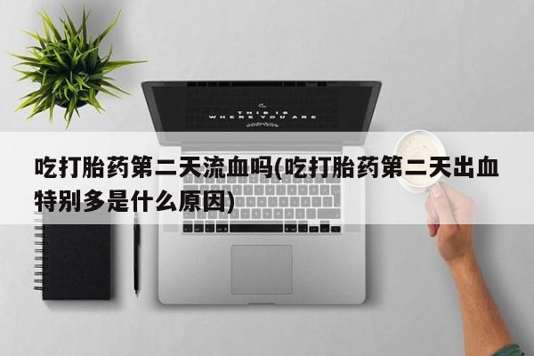 药流药怎么买吃打胎药第二天流血吗(吃打胎药第二天出血特别多是什么原因)