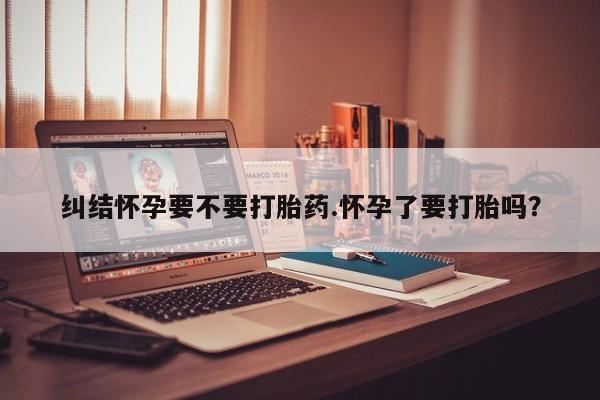 药流药怎么买纠结怀孕要不要打胎药.怀孕了要打胎吗？