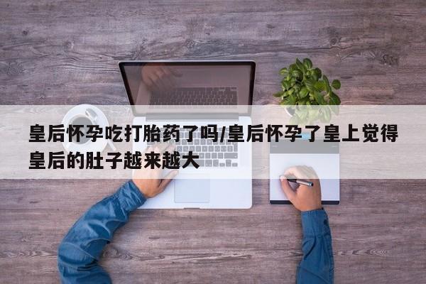 药流药怎么买皇后怀孕吃打胎药了吗/皇后怀孕了皇上觉得皇后的肚子越来越大