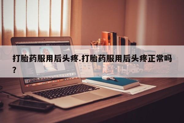 药流药怎么买打胎药服用后头疼.打胎药服用后头疼正常吗？