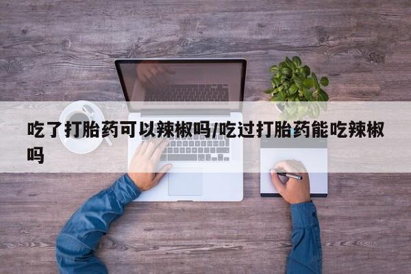 药流药怎么买吃了打胎药可以辣椒吗/吃过打胎药能吃辣椒吗