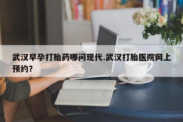 药流药怎么买武汉早孕打胎药哪问现代.武汉打胎医院网上预约?
