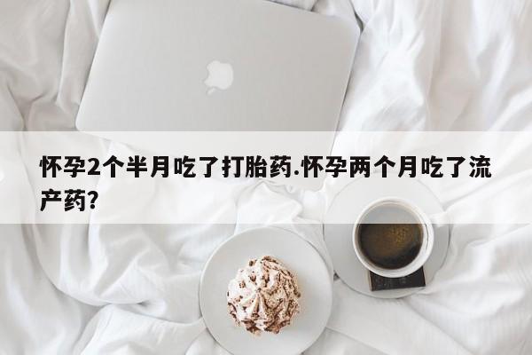 药流药怎么买怀孕2个半月吃了打胎药.怀孕两个月吃了流产药？