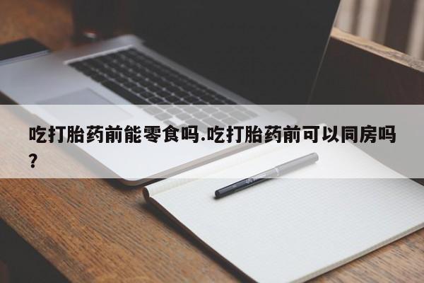 药流药怎么买吃打胎药前能零食吗.吃打胎药前可以同房吗？