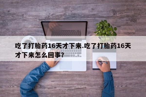药流药怎么买吃了打胎药16天才下来.吃了打胎药16天才下来怎么回事？