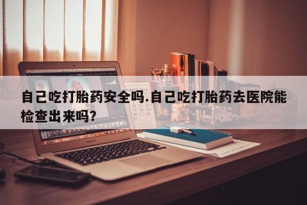 药流药怎么买自己吃打胎药安全吗.自己吃打胎药去医院能检查出来吗?