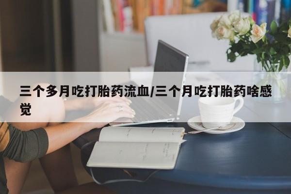 药流药怎么买三个多月吃打胎药流血/三个月吃打胎药啥感觉