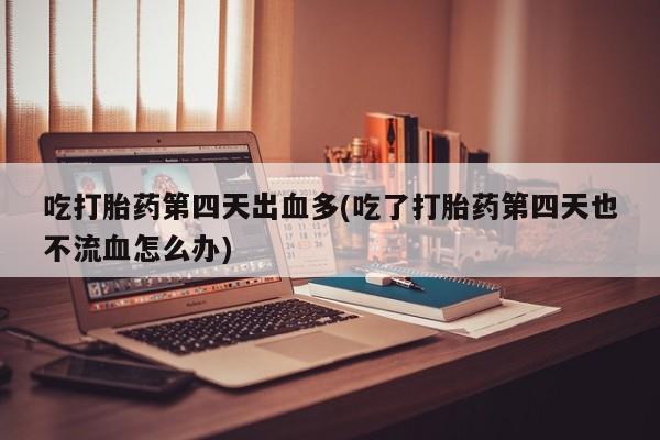 药流药怎么买吃打胎药第四天出血多(吃了打胎药第四天也不流血怎么办)