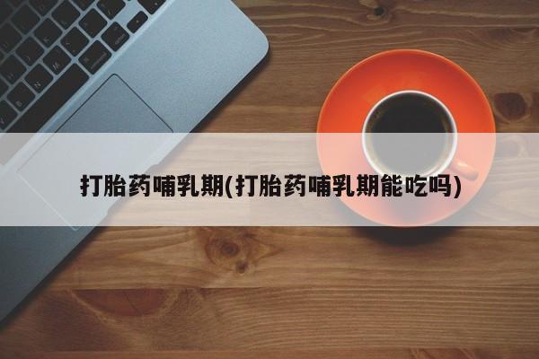 药流药怎么买打胎药哺乳期(打胎药哺乳期能吃吗)