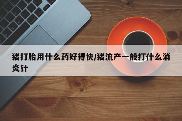 药流药怎么买猪打胎用什么药好得快/猪流产一般打什么消炎针
