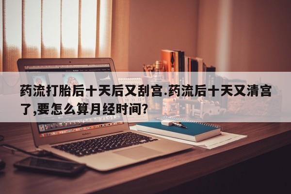 药流药怎么买药流打胎后十天后又刮宫.药流后十天又清宫了,要怎么算月经时间？