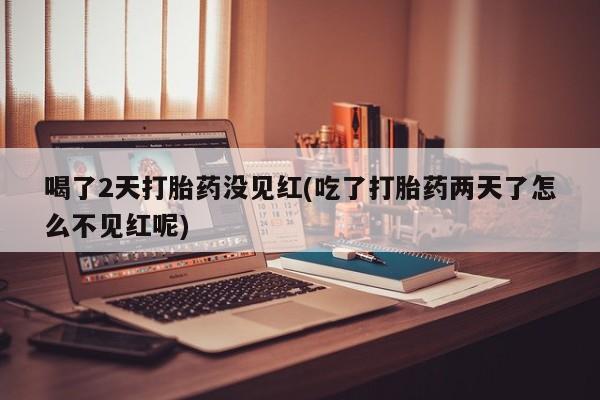 药流药怎么买喝了2天打胎药没见红(吃了打胎药两天了怎么不见红呢)