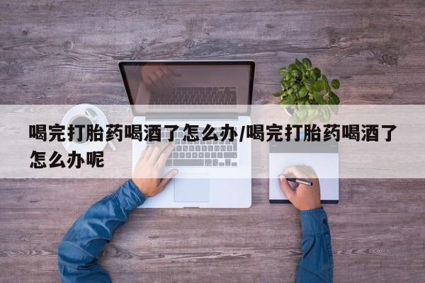 药流药怎么买喝完打胎药喝酒了怎么办/喝完打胎药喝酒了怎么办呢